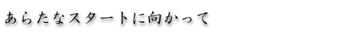 あらたなスタートに向かって